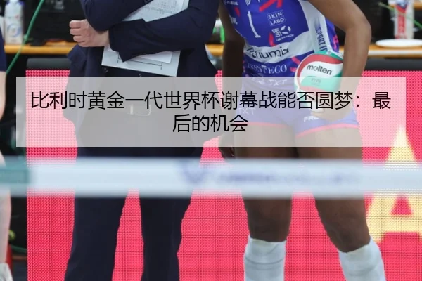 比利时黄金一代世界杯谢幕战能否圆梦：最后的机会